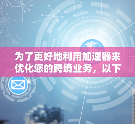 为了更好地利用加速器来优化您的跨境业务，以下是一个有条理的总结和建议，帮助您做出明智的选择