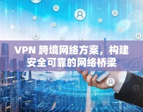 VPN 跨境网络方案，构建安全可靠的网络桥梁