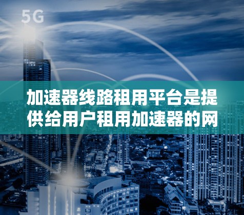 加速器线路租用平台是提供给用户租用加速器的网络加速工具，旨在提升数据传输速度。以下是对这些平台的详细分析