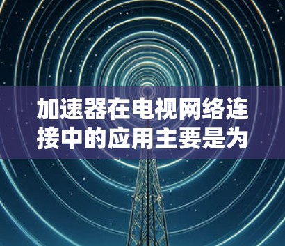 加速器在电视网络连接中的应用主要是为了提高数据传输效率和减少延迟，具体如下
