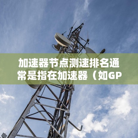 加速器节点测速排名通常是指在加速器（如GPU、TPU等）集群中，通过测量每个节点的性能，计算出其速度和效率，然后对节点进行排序和排名。以下是一些关键点和解释