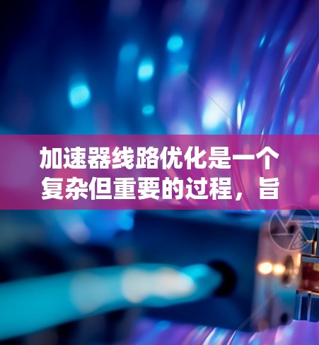 加速器线路优化是一个复杂但重要的过程，旨在提高加速效率、减少能量损耗并增强稳定性。以下是系统化的优化步骤