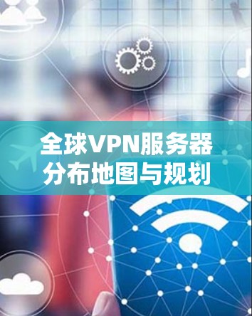 全球VPN服务器分布地图与规划指南