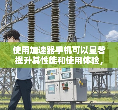 使用加速器手机可以显著提升其性能和使用体验，但需谨慎使用并了解其工作原理和潜在影响。以下是对使用加速器手机的详细总结和建议