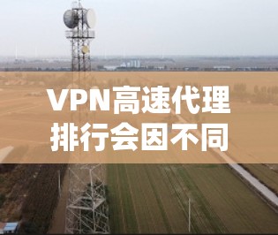 VPN高速代理排行会因不同的标准和需求而有所不同，但以下是一些常见的VPN和高速代理服务的排名，基于速度、稳定性和用户体验等因素