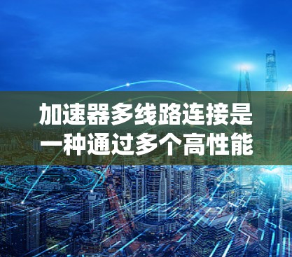 加速器多线路连接是一种通过多个高性能通信渠道同时连接多个组件，提升数据传输效率和系统性能的技术。以下是对这一概念的详细总结