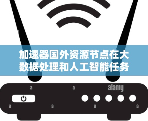 加速器国外资源节点在大数据处理和人工智能任务中扮演着重要角色，特别是在处理分布式数据和复杂模型时。以下是对这一概念的详细总结