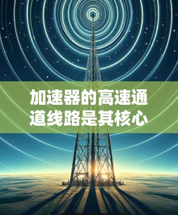加速器的高速通道线路是其核心组成部分，负责将粒子加速到极高的速度和能量，以满足研究需求。以下是对该线路的详细分析