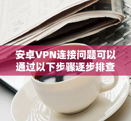安卓VPN连接问题可以通过以下步骤逐步排查和解决