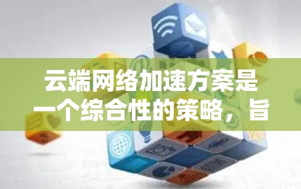 云端网络加速方案是一个综合性的策略，旨在通过多种技术手段提升网络性能，确保数据在云环境中的高效传输和快速访问。以下是对这一方案的详细分析和总结