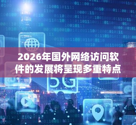 2026年国外网络访问软件的发展将呈现多重特点，以下是对这一领域的系统分析