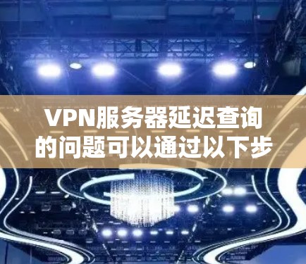VPN服务器延迟查询的问题可以通过以下步骤进行排查和解决