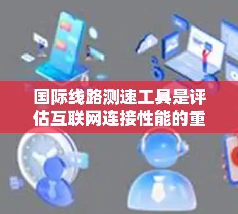 国际线路测速工具是评估互联网连接性能的重要资源，帮助用户了解网络速度、延迟和稳定性。以下是对这些工具的分类及其应用场景的总结