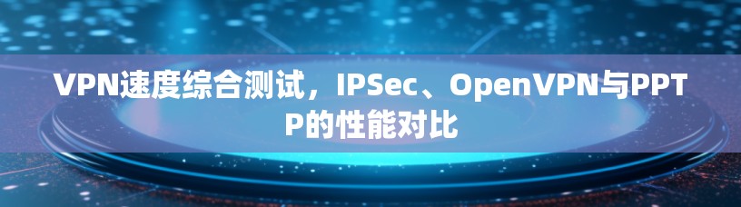 VPN速度综合测试，IPSec、OpenVPN与PPTP的性能对比
