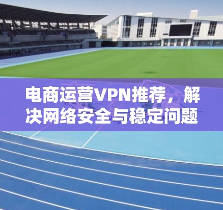 电商运营VPN推荐，解决网络安全与稳定问题的关键