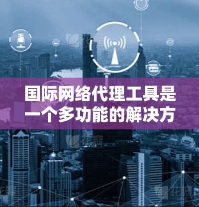 国际网络代理工具是一个多功能的解决方案，用于优化网络性能、提高安全性和管理网络流量。以下是对这些工具的详细分类和应用场景的总结