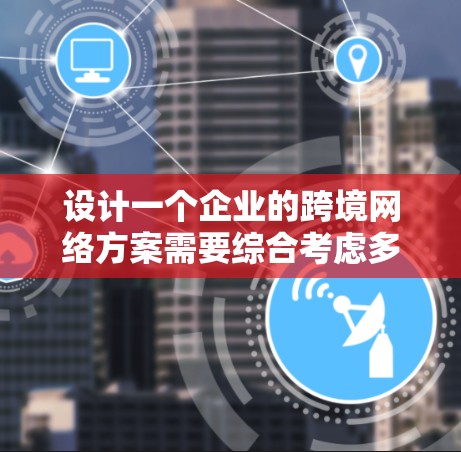 设计一个企业的跨境网络方案需要综合考虑多个关键因素，确保网络的高效性、安全性和可靠性。以下是一个结构化的解决方案