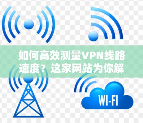 如何高效测量VPN线路速度？这家网站为你解答