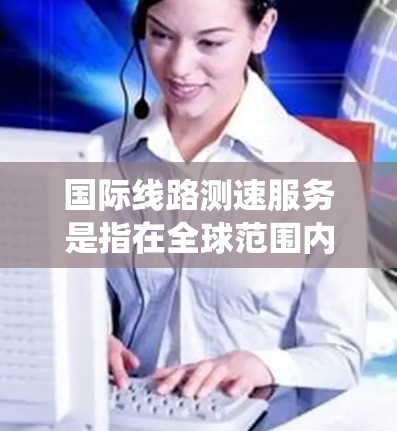 国际线路测速服务是指在全球范围内测试互联网线路性能的服务，通常用于评估跨国网络连接的带宽、延迟和稳定性。这种服务对于企业、研究机构和开发人员来说非常重要，尤其是在涉及分布式系统、云计算或大数据传输时