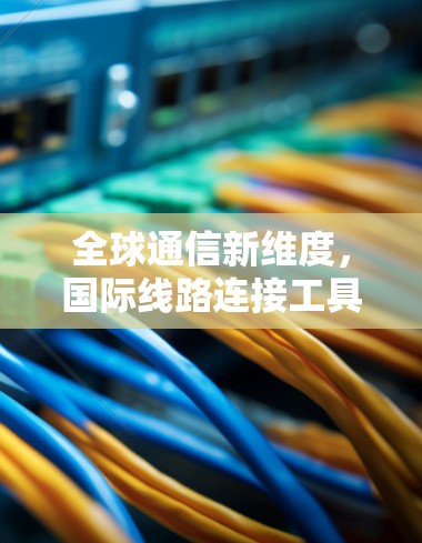 全球通信新维度，国际线路连接工具的作用与应用