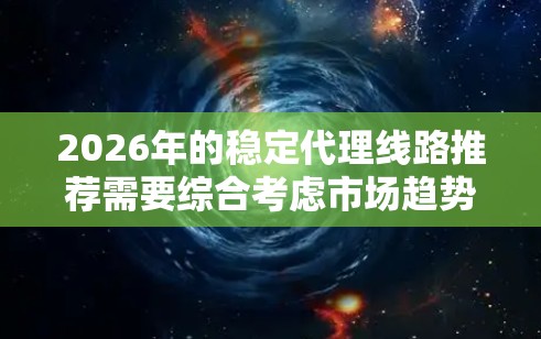 2026年的稳定代理线路推荐需要综合考虑市场趋势、代理商能力和合作潜力。以下是一些关键点来帮助你做出明智的选择
