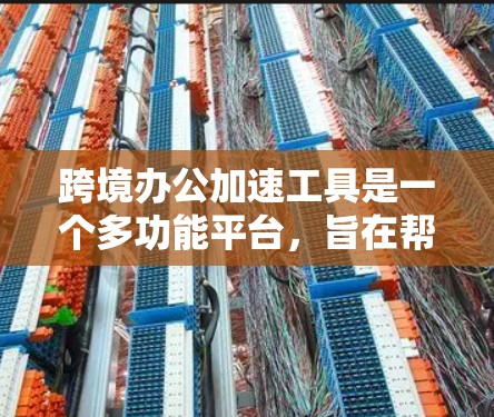 跨境办公加速工具是一个多功能平台，旨在帮助企业在跨国运营中高效管理和加速业务流程。以下是该工具的详细介绍