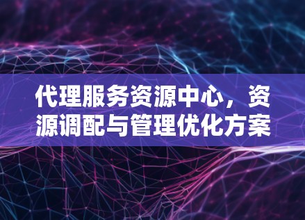 代理服务资源中心，资源调配与管理优化方案