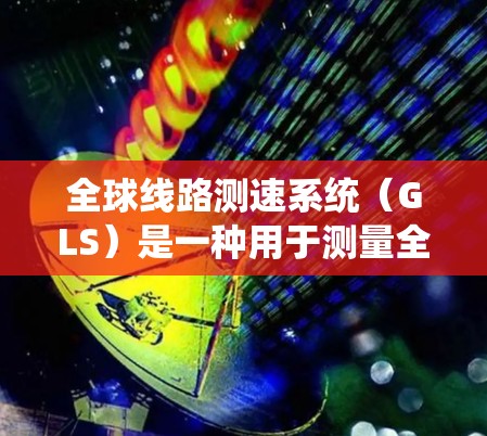 全球线路测速系统（GLS）是一种用于测量全球网络延迟的系统，广泛应用于网络监控、优化和服务质量管理。以下是对GLS系统的详细分析