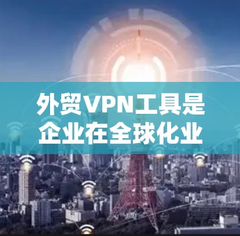 外贸VPN工具是企业在全球化业务中常用的解决方案，帮助建立安全、稳定的网络连接。以下是对外贸VPN工具的分析和建议
