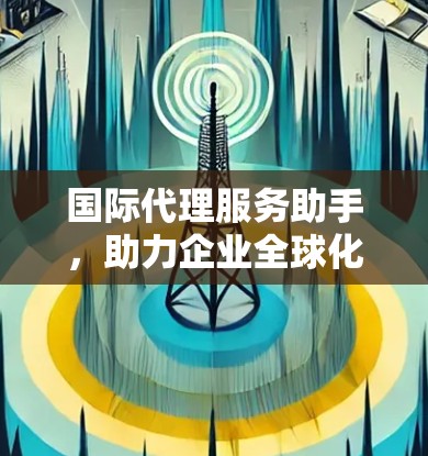 国际代理服务助手，助力企业全球化布局