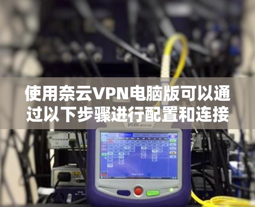 使用奈云VPN电脑版可以通过以下步骤进行配置和连接