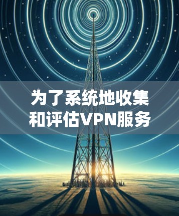 为了系统地收集和评估VPN服务，以下是一份有条理的指南，帮助您选择最适合的VPN