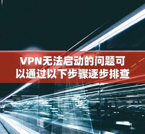 VPN无法启动的问题可以通过以下步骤逐步排查和解决