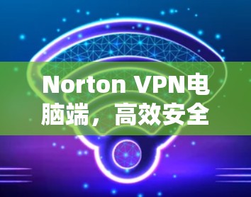 Norton VPN电脑端，高效安全的网络连接解决方案